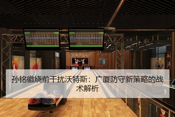 孙铭徽绕前干扰沃特斯：广厦防守新策略的战术解析